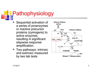 Pathophysiology
 Sequential activation of
a series of proenzymes
or inactive precursor
proteins (zymogens) to
active enzymes,
resulting in significant
stepwise response
amplification.
 Two pathways: intrinsic
and extrinsic measured
by two lab tests
11/19/17 7
 