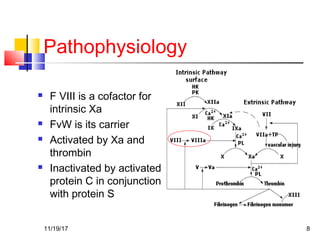 Pathophysiology
 F VIII is a cofactor for
intrinsic Xa
 FvW is its carrier
 Activated by Xa and
thrombin
 Inactivated by activated
protein C in conjunction
with protein S
11/19/17 8
 