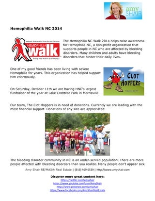 Hemophilia Walk NC 2014 
The Hemophilia NC Walk 2014 helps raise awareness 
for Hemophilia NC, a non-profit organization that 
supports people in NC who are affected by bleeding 
disorders. Many children and adults have bleeding 
disorders that hinder their daily lives. 
One of my good friends has been living with severe 
Hemophilia for years. This organization has helped support 
him enormously. 
On Saturday, October 11th we are having HNC’s l 
fundraiser of the year at Lake Crabtree Park in Morrisvil 
largest 
Morrisville. 
Our team, The Clot Hoppers is in need of donations. Currently we are leading with the 
most financial support. Donations of any size are appreciated! 
The bleeding disorder community in 
NC is an under-served population. There are more 
people affected with bleeding disorders than you realize. Many people don’t appear sick 
Amy Shair RE/MAX® Real Estate | 
(919) 469-6539 | http://www.amyshair.com 
Discover more great content here: 
https://twitter.com/amyshair 
https://www.youtube.com/user/AmyShair 
http://www.pinterest.com/amyshair 
https://www.facebook.co 
com/AmyShairRealEstate 
 