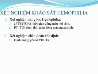 XÉT NGHIỆM KHẢO SÁT HEMOPHILIA
1. Xét nghiệm sàng lọc Hemophilia:
1. aPTT (TCK) :thời gian đông máu nội sinh.
2. PT (TQ) sinh: thời gian đông máu ngoại sinh.
2. Xét nghiệm chẩn đoán xác định:
1. Định lƣợng yếu tố VIII, IX.
 