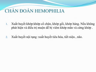 CHẨN ĐOÁN HEMOPHILIA
Đặc điểm lâm sàng:
1. Xuất huyết khớp:khớp cổ chân, khớp gối, khớp háng. Nếu không
phát hiện và điều trị muộn dễ bị viêm khớp mãn và cứng khớp .
2. Xuất huyết nội tạng :xuất huyết tiêu hóa, tiết niệu , não.
 