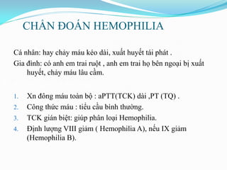 CHẨN ĐOÁN HEMOPHILIA
n sử
Cá nhân: hay chảy máu kéo dài, xuất huyết tái phát .
Gia đình: có anh em trai ruột , anh em trai họ bên ngoại bị xuất
huyết, chảy máu lâu cầm.
3. Xét nghiệm chẩn đoán
1. Xn đông máu toàn bộ : aPTT(TCK) dài ,PT (TQ) .
2. Công thức máu : tiểu cầu bình thƣờng.
3. TCK gián biệt: giúp phân loại Hemophilia.
4. Định lƣợng VIII giảm ( Hemophilia A), nếu IX giảm
(Hemophilia B).
 