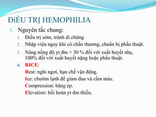ĐiỀU TRỊ HEMOPHILIA
1. Nguyên tắc chung:
1. Điều trị sớm, tránh di chứng
2. Nhập viện ngay khi có chấn thƣơng, chuẩn bị phẩu thuật.
3. Nâng nồng độ yt đm > 30 % đối với xuất huyết nhẹ,
100% đối với xuất huyết nặng hoặc phẩu thuật.
4. RICE:
Rest: nghỉ ngơi, hạn chế vận động.
Ice: chƣờm lạnh để giảm đau và cầm máu.
Compression: băng ép.
Elevation: bồi hoàn yt đm thiếu.
 