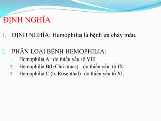 ĐỊNH NGHĨA
1. ĐỊNH NGHĨA: Hemophilia là bệnh ƣa chảy máu.
2. PHÂN LOẠI BỆNH HEMOPHILIA:
1. Hemophilia A : do thiếu yếu tố VIII
2. Hemophilia B(b.Christmas): do thiếu yếu tố IX.
3. Hemophilia C (b. Rosenthal): do thiếu yếu tố XI.
 