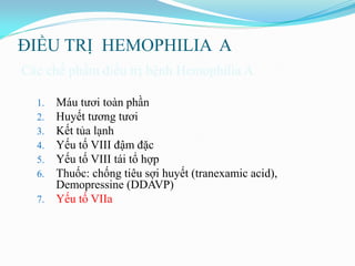 ĐIỀU TRỊ HEMOPHILIA A
Các chế phẩm điều trị bệnh Hemophilia A
1. Máu tƣơi toàn phần
2. Huyết tƣơng tƣơi
3. Kết tủa lạnh
4. Yếu tố VIII đậm đặc
5. Yếu tố VIII tái tổ hợp
6. Thuốc: chống tiêu sợi huyết (tranexamic acid),
Demopressine (DDAVP)
7. Yếu tố VIIa
 