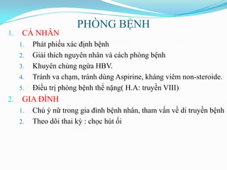 PHÒNG BỆNH
1. CÁ NHÂN
1. Phát phiếu xác định bệnh
2. Giải thích nguyên nhân và cách phòng bệnh
3. Khuyên chủng ngừa HBV.
4. Tránh va chạm, tránh dùng Aspirine, kháng viêm non-steroide.
5. Điều trị phòng bệnh thể nặng( H.A: truyền VIII)
2. GIA ĐÌNH
1. Chú ý nữ trong gia đình bệnh nhân, tham vấn về di truyền bệnh
2. Theo dõi thai kỳ : chọc hút ối
 