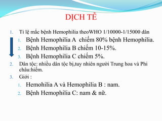 DỊCH TỄ
1. Tỉ lệ mắc bệnh Hemophilia theoWHO 1/10000-1/15000 dân
1. Bệnh Hemophilia A chiếm 80% bệnh Hemophilia.
2. Bệnh Hemophilia B chiếm 10-15%.
3. Bệnh Hemophilia C chiếm 5%.
2. Dân tộc: nhiều dân tộc bị,tuy nhiên ngƣời Trung hoa và Phi
châu:hiếm.
3. Giới :
1. Hemohilia A và Hemophilia B : nam.
2. Bệnh Hemophilia C: nam & nữ.
 