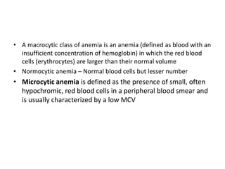 • A macrocytic class of anemia is an anemia (defined as blood with an
insufficient concentration of hemoglobin) in which the red blood
cells (erythrocytes) are larger than their normal volume
• Normocytic anemia – Normal blood cells but lesser number
• Microcytic anemia is defined as the presence of small, often
hypochromic, red blood cells in a peripheral blood smear and
is usually characterized by a low MCV
 