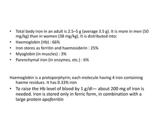 • Total body iron in an adult is 2.5–5 g (average 3.5 g). It is more in men (50
mg/kg) than in women (38 mg/kg). It is distributed into:
• Haemoglobin (Hb) : 66%
• Iron stores as ferritin and haemosiderin : 25%
• Myoglobin (in muscles) : 3%
• Parenchymal iron (in enzymes, etc.) : 6%
Haemoglobin is a protoporphyrin; each molecule having 4 iron containing
haeme residues. It has 0.33% iron
• To raise the Hb level of blood by 1 g/dl— about 200 mg of iron is
needed. Iron is stored only in ferric form, in combination with a
large protein apoferritin
 