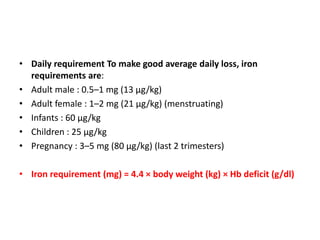 • Daily requirement To make good average daily loss, iron
requirements are:
• Adult male : 0.5–1 mg (13 μg/kg)
• Adult female : 1–2 mg (21 μg/kg) (menstruating)
• Infants : 60 μg/kg
• Children : 25 μg/kg
• Pregnancy : 3–5 mg (80 μg/kg) (last 2 trimesters)
• Iron requirement (mg) = 4.4 × body weight (kg) × Hb deficit (g/dl)
 