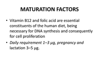 MATURATION FACTORS
• Vitamin B12 and folic acid are essential
constituents of the human diet, being
necessary for DNA synthesis and consequently
for cell proliferation
• Daily requirement 1–3 μg, pregnancy and
lactation 3–5 μg.
 