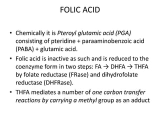 FOLIC ACID
• Chemically it is Pteroyl glutamic acid (PGA)
consisting of pteridine + paraaminobenzoic acid
(PABA) + glutamic acid.
• Folic acid is inactive as such and is reduced to the
coenzyme form in two steps: FA → DHFA → THFA
by folate reductase (FRase) and dihydrofolate
reductase (DHFRase).
• THFA mediates a number of one carbon transfer
reactions by carrying a methyl group as an adduct
 