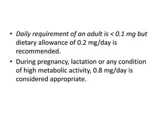 • Daily requirement of an adult is < 0.1 mg but
dietary allowance of 0.2 mg/day is
recommended.
• During pregnancy, lactation or any condition
of high metabolic activity, 0.8 mg/day is
considered appropriate.
 