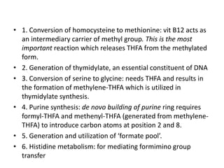 • 1. Conversion of homocysteine to methionine: vit B12 acts as
an intermediary carrier of methyl group. This is the most
important reaction which releases THFA from the methylated
form.
• 2. Generation of thymidylate, an essential constituent of DNA
• 3. Conversion of serine to glycine: needs THFA and results in
the formation of methylene-THFA which is utilized in
thymidylate synthesis.
• 4. Purine synthesis: de novo building of purine ring requires
formyl-THFA and methenyl-THFA (generated from methylene-
THFA) to introduce carbon atoms at position 2 and 8.
• 5. Generation and utilization of ‘formate pool’.
• 6. Histidine metabolism: for mediating formimino group
transfer
 