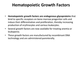 Hematopoietic Growth Factors
• Hematopoietic growth factors are endogenous glycoproteins that
bind to specific receptors on bone marrow progenitor cells and
induce their differentiation and proliferation, thereby increasing
production of erythrocytes and various leukocytes.
• Several growth factors are now available for treating anemia or
leukopenia.
• These growth factors are manufactured by recombinant DNA
technology and are administered parenterally.
 