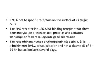 • EPO binds to specific receptors on the surface of its target
cells.
• The EPO receptor is a JAK-STAT-binding receptor that alters
phosphorylation of intracellular proteins and activates
transcription factors to regulate gene expression
• The recombinant human erythropoietin (Epoetin α, β) is
administered by i.v. or s.c. injection and has a plasma t½ of 6–
10 hr, but action lasts several days.
 