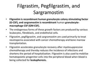 Filgrastim, Pegfilgrastim, and
Sargramostim
• Filgrastim is recombinant human granulocyte colony stimulating factor
(G-CSF), and sargramostim is recombinant human granulocyte-
macrophage CSF (GM-CSF).
• The endogenous forms of these growth factors are produced by various
leukocytes, fibroblasts, and endothelial cells.
• Filgrastim, pegfilgrastim, and sargramostim are used primarily to treat
neutropenia associated with cancer chemotherapy and bone marrow
transplantation.
• Filgrastim accelerates granulocyte recovery after myelosuppressive
chemotherapy and thereby reduces the incidence of infections and
shortens the period of hospitalization. Filgrastim is also used to mobilize
hematopoietic progenitor cells into the peripheral blood when blood is
being collected for leukapheresis.
 