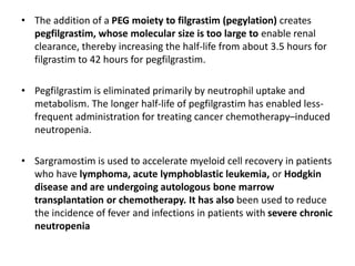 • The addition of a PEG moiety to filgrastim (pegylation) creates
pegfilgrastim, whose molecular size is too large to enable renal
clearance, thereby increasing the half-life from about 3.5 hours for
filgrastim to 42 hours for pegfilgrastim.
• Pegfilgrastim is eliminated primarily by neutrophil uptake and
metabolism. The longer half-life of pegfilgrastim has enabled less-
frequent administration for treating cancer chemotherapy–induced
neutropenia.
• Sargramostim is used to accelerate myeloid cell recovery in patients
who have lymphoma, acute lymphoblastic leukemia, or Hodgkin
disease and are undergoing autologous bone marrow
transplantation or chemotherapy. It has also been used to reduce
the incidence of fever and infections in patients with severe chronic
neutropenia
 