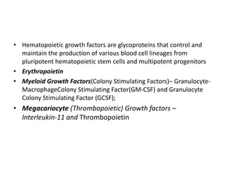 • Hematopoietic growth factors are glycoproteins that control and
maintain the production of various blood cell lineages from
pluripotent hematopoietic stem cells and multipotent progenitors
• Erythropoietin
• Myeloid Growth Factors(Colony Stimulating Factors)– Granulocyte-
MacrophageColony Stimulating Factor(GM-CSF) and Granulocyte
Colony Stimulating Factor (GCSF);
• Megacariocyte (Thrombopoietic) Growth factors –
Interleukin-11 and Thrombopoietin
 