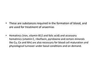 • These are substances required in the formation of blood, and
are used for treatment of anaemias
• Hematincs (iron, vitamin B12 and folic acid) and accessory
hematinics (vitamin C, riboflavin, pyridoxine and certain minerals
like Cu, Co and Mn) are also necessary for blood cell maturation and
physiological turnover under basal conditions and on demand.
 