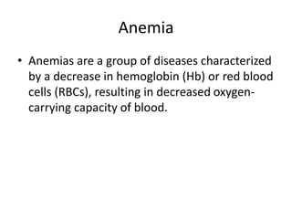 Anemia
• Anemias are a group of diseases characterized
by a decrease in hemoglobin (Hb) or red blood
cells (RBCs), resulting in decreased oxygen-
carrying capacity of blood.
 