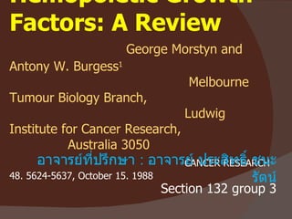 Hemopoietic Growth Factors: A Review     George Morstyn and Antony W. Burgess 1    Melbourne Tumour Biology Branch,   Ludwig Institute for Cancer Research,  Australia 3050   CANCER RESEARCH 48. 5624-5637, October 15. 1988 อาจารย์ที่ปรึกษา  :  อาจารย์ ประสิทธิ์ ชนะรัตน์ Section 132 group 3 