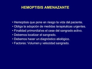 HEMOPTISIS AMENAZANTE Hemoptisis que pone en riesgo la vida del paciente. Obliga la adopción de medidas terapéuticas urgentes. Finalidad primordial es el cese del sangrado activo. Debemos localizar el sangrado. Debemos hacer un diagnóstico etiológico. Factores: Volumen y velocidad sangrado. 
