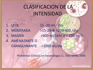 CLASIFICACION DE LA
INTENSIDAD
1. LEVE 15 -20 ml / día
2. MODERADA >15-20 <200-600 /día
3. MASIVA >600 ml/16hr o > 150 ml/h
4. AMENAZANTE O
EXANGUINANTE >1000 ml/dia
Problemas Clinicos en neumologia J.L. Diez Jarilla 2006
 