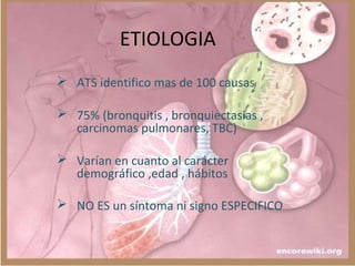 ETIOLOGIA
 ATS identifico mas de 100 causas
 75% (bronquitis , bronquiectasias ,
carcinomas pulmonares, TBC)
 Varían en cuanto al carácter
demográfico ,edad , hábitos
 NO ES un síntoma ni signo ESPECIFICO
 