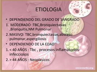 ETIOLOGIA
• DEPENDIENDO DEL GRADO DE SANGRADO
1. MODERADO :TBC,Bronquiectasias
,Bronquitis,NM Pulmonar
2.MASIVO: TBC,bronquiectasias,absceso
pulmonar,aspergiliosis
• DEPENDIENDO DE LA EDAD:
1.< 40 AÑOS : Tbc , procesos inflamatorios-
infecciosos
2.> 44 AÑOS : Neoplasicos
 