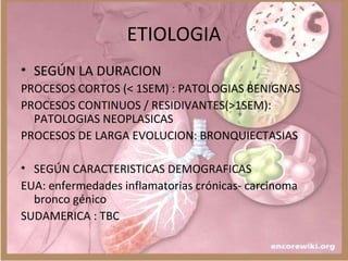 ETIOLOGIA
• SEGÚN LA DURACION
PROCESOS CORTOS (< 1SEM) : PATOLOGIAS BENIGNAS
PROCESOS CONTINUOS / RESIDIVANTES(>1SEM):
PATOLOGIAS NEOPLASICAS
PROCESOS DE LARGA EVOLUCION: BRONQUIECTASIAS
• SEGÚN CARACTERISTICAS DEMOGRAFICAS
EUA: enfermedades inflamatorias crónicas- carcinoma
bronco génico
SUDAMERICA : TBC
 