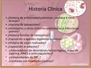 Historia Clínica
• ¿Historia de enfermedad pulmonar, cardíaca o renal
previas?
• ¿Historia de tabaquismo?
• ¿Hemoptisis u otros síntomas pulmonares o infecciosos
previos?
• ¿Historia familiar de hemoptisis?
• ¿Exposición a agentes orgánicos químicos?
• ¿Historia de viajes realizados?
• ¿Exposición al asbestos?
• ¿Antecedentes de desordenes hemorrágicos, o uso de
aspirina, AINES o anticoagulantes?
• ¿antescedentes de TBC ?
• ¿Contacto con tosedores cronicos?
 