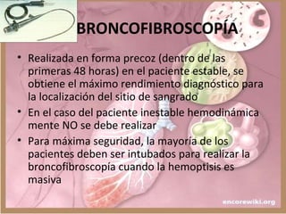 BRONCOFIBROSCOPÍA
• Realizada en forma precoz (dentro de las
primeras 48 horas) en el paciente estable, se
obtiene el máximo rendimiento diagnóstico para
la localización del sitio de sangrado
• En el caso del paciente inestable hemodinámica
mente NO se debe realizar
• Para máxima seguridad, la mayoría de los
pacientes deben ser intubados para realizar la
broncofibroscopía cuando la hemoptisis es
masiva
 