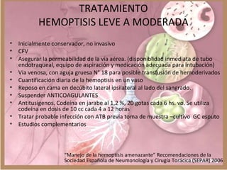TRATAMIENTO
HEMOPTISIS LEVE A MODERADA
• Inicialmente conservador, no invasivo
• CFV
• Asegurar la permeabilidad de la vía aérea. (disponiblidad inmediata de tubo
endotraqueal, equipo de aspiración y medicación adecuada para intubación)
• Via venosa, con aguja gruesa N° 18 para posible transfusión de hemoderivados
• Cuantificación diaria de la hemoptisis en un vaso
• Reposo en cama en decúbito lateral ipsilateral al lado del sangrado.
• Suspender ANTICOAGULANTES
• Antitusígenos. Codeína en jarabe al 1,2 %, 20 gotas cada 6 hs. vo. Se utiliza
codeína en dosis de 10 cc cada 4 a 12 horas
• Tratar probable infección con ATB previa toma de muestra –cultivo GC esputo
• Estudios complementarios
“Manejo de la hemoptisis amenazante” Recomendaciones de la
Sociedad Española de Neumonología y Cirugía Torácica (SEPAR) 2006
 