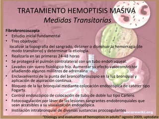 TRATAMIENTO HEMOPTISIS MASIVA
Medidas Transitorias
Fibrobroncoscopia
• Estudio inicial fundamental
• Tres objetivos:
localizar la topografía del sangrado, detener o disminuir la hemorragia (de
modo transitorio) y determinar la etiología.
• Realizarla en las primeras 24-48 horas
• Se protegerá el pulmón contralateral con un tubo endotraqueal.
• Lavados con suero fisiológico frío. Aumentar su efecto vasoconstrictor
añadiendo algunos mililitros de adrenalina
• Enclavamiento de la punta del broncofibroscopio en la luz bronquial y
aplicación de aspiración continua.
• Bloqueo de la luz bronquial mediante colocación endoscópica de catéter tipo
Fogarty.
• Control endoscópico de colocación de tubo de doble luz tipo Carlens
• Fotocoagulación por láser de las lesiones sangrantes endobronquiales que
sean accesibles a su visualización endoscópica.
• Instilación intrabronquial de diversas sustancias procoagulantes
“Etiology and evaluation of hemoptisis in adults” agosto 2009, uptodate
 