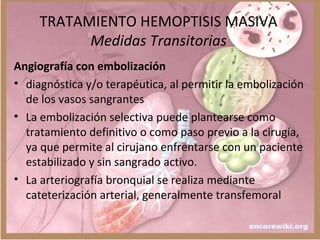 TRATAMIENTO HEMOPTISIS MASIVA
Medidas Transitorias
Angiografía con embolización
• diagnóstica y/o terapéutica, al permitir la embolización
de los vasos sangrantes
• La embolización selectiva puede plantearse como
tratamiento definitivo o como paso previo a la cirugía,
ya que permite al cirujano enfrentarse con un paciente
estabilizado y sin sangrado activo.
• La arteriografía bronquial se realiza mediante
cateterización arterial, generalmente transfemoral
 