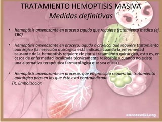 TRATAMIENTO HEMOPTISIS MASIVA
Medidas definitivas
• Hemoptisis amenazante en proceso agudo que requiere tratamiento médico (ej.
TBC)
• Hemoptisis amenazante en proceso, agudo o crónico, que requiere tratamiento
quirúrgico (la resección quirúrgica está indicada cuando la enfermedad
causante de la hemoptisis requiere de por sí tratamiento quirúrgico, esto es, en
casos de enfermedad localizada técnicamente resecable y cuando no existe
una alternativa terapéutica farmacológica que sea eficaz)
• Hemoptisis amenazante en procesos que en principio requerirían tratamiento
quirúrgico pero en los que éste está contraindicado
TX. Embolizacion
 