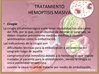TRATAMIENTO
HEMOPTISIS MASIVA
• Cirugía
La cirugía intrahemorrágica suele tener mortalidad tan alta como
del 70%, por lo que, con el objetivo de detener el sangrado, se
deben intentar previamente medidas médicas o técnicas
semiinvasivas como la embolización.
Las indicaciones de la cirugía son:
- dificultades técnicas para la embolización o persistencia del
sangrado luego de aquélla
- compromiso vital inmediato debido a la hemorragia -que impide
trasladar al paciente para la embolización-, siendo la cirugía su
única posibilidad terapéutica;
- cuando la causa no puede tratarse por medio de embolización.
 