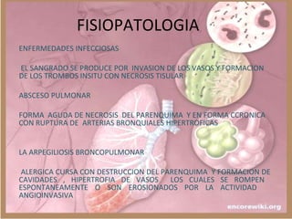 FISIOPATOLOGIA
ENFERMEDADES INFECCIOSAS
EL SANGRADO SE PRODUCE POR INVASION DE LOS VASOS Y FORMACION
DE LOS TROMBOS INSITU CON NECROSIS TISULAR
ABSCESO PULMONAR
FORMA AGUDA DE NECROSIS DEL PARENQUIMA Y EN FORMA CCRONICA
CON RUPTURA DE ARTERIAS BRONQUIALES HIPERTROFICAS
LA ARPEGILIOSIS BRONCOPULMONAR
ALERGICA CURSA CON DESTRUCCION DEL PARENQUIMA Y FORMACION DE
CAVIDADES , HIPERTROFIA DE VASOS LOS CUALES SE ROMPEN
ESPONTANEAMENTE O SON EROSIONADOS POR LA ACTIVIDAD
ANGIOINVASIVA
 