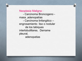 Neoplasia Maligna :
- Carcinoma Broncogeno -
masa ,adenopatìas
- Carcinoma linfangitico –
engrosamiento liso o nodular
de los tabiques
interlobulillares. Derrame
pleural,
adenopatias
 