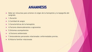  Debe ser minucioso para orientar el origen de la hemoptisis y la topografía del
sangrado.
 1.Duración
 2.Cantidad de sangre
 3.Características de la hemoptisis
 4.Factores desencadenantes o agravantes
 5.Síntomas acompañantes
 6.Factores ambientales
 7.Antecedentes personales relacionados :enfermedades previas.
 8.Historia familiar relacionada
 