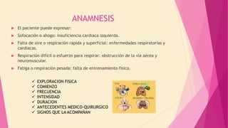 ANAMNESIS
 El paciente puede expresar:
 Sofocación o ahogo: insuficiencia cardiaca izquierda.
 Falta de aire o respiración rápida y superficial: enfermedades respiratorias y
cardiacas.
 Respiración difícil o esfuerzo para respirar: obstrucción de la vía aérea y
neuromuscular.
 Fatiga o respiración pesada: falta de entrenamiento físico.
 EXPLORACION FISICA
 COMIENZO
 FRECUENCIA
 INTENSIDAD
 DURACION
 ANTECEDENTES MEDICO-QUIRURGICO
 SIGNOS QUE LA ACOMPAÑAN
 