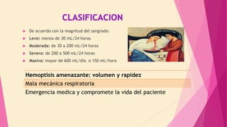  De acuerdo con la magnitud del sangrado:
 Leve: menos de 30 mL/24 horas
 Moderada: de 30 a 200 mL/24 horas
 Severa: de 200 a 500 mL/24 horas
 Masiva: mayor de 600 mL/día o 150 mL/hora
Hemoptisis amenazante: volumen y rapidez
Mala mecánica respiratoria
Emergencia medica y compromete la vida del paciente
 