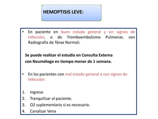 HEMOPTISIS LEVE:
• En paciente en buen estado general y sin signos de
Infección, o de Tromboembolismo Pulmonar, con
Radiografía de Tórax Normal:
Se puede realizar el estudio en Consulta Externa
con Neumólogo en tiempo menor de 1 semana.
• En los pacientes con mal estado general o con signos de
Infección:
1. Ingreso
2. Tranquilizar al paciente.
3. O2 suplementario si es necesario.
4. Canalizar Vena
 