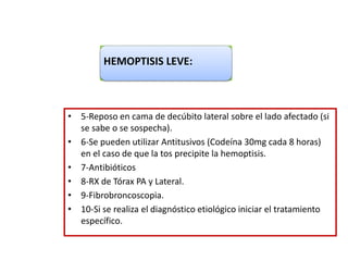 • 5-Reposo en cama de decúbito lateral sobre el lado afectado (si
se sabe o se sospecha).
• 6-Se pueden utilizar Antitusivos (Codeína 30mg cada 8 horas)
en el caso de que la tos precipite la hemoptisis.
• 7-Antibióticos
• 8-RX de Tórax PA y Lateral.
• 9-Fibrobroncoscopia.
• 10-Si se realiza el diagnóstico etiológico iniciar el tratamiento
específico.
HEMOPTISIS LEVE:
 