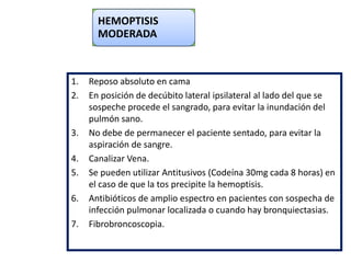HEMOPTISIS
MODERADA
1. Reposo absoluto en cama
2. En posición de decúbito lateral ipsilateral al lado del que se
sospeche procede el sangrado, para evitar la inundación del
pulmón sano.
3. No debe de permanecer el paciente sentado, para evitar la
aspiración de sangre.
4. Canalizar Vena.
5. Se pueden utilizar Antitusivos (Codeína 30mg cada 8 horas) en
el caso de que la tos precipite la hemoptisis.
6. Antibióticos de amplio espectro en pacientes con sospecha de
infección pulmonar localizada o cuando hay bronquiectasias.
7. Fibrobroncoscopia.
 