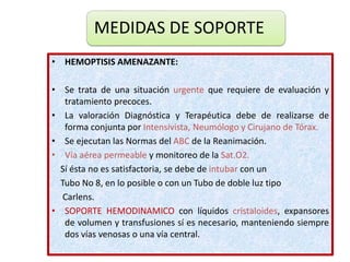 MEDIDAS DE SOPORTE
• HEMOPTISIS AMENAZANTE:
• Se trata de una situación urgente que requiere de evaluación y
tratamiento precoces.
• La valoración Diagnóstica y Terapéutica debe de realizarse de
forma conjunta por Intensivista, Neumólogo y Cirujano de Tórax.
• Se ejecutan las Normas del ABC de la Reanimación.
• Vía aérea permeable y monitoreo de la Sat.O2.
Sí ésta no es satisfactoria, se debe de intubar con un
Tubo No 8, en lo posible o con un Tubo de doble luz tipo
Carlens.
• SOPORTE HEMODINAMICO con líquidos cristaloides, expansores
de volumen y transfusiones sí es necesario, manteniendo siempre
dos vías venosas o una vía central.
 
