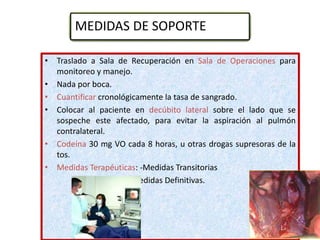 • Traslado a Sala de Recuperación en Sala de Operaciones para
monitoreo y manejo.
• Nada por boca.
• Cuantificar cronológicamente la tasa de sangrado.
• Colocar al paciente en decúbito lateral sobre el lado que se
sospeche este afectado, para evitar la aspiración al pulmón
contralateral.
• Codeína 30 mg VO cada 8 horas, u otras drogas supresoras de la
tos.
• Medidas Terapéuticas: -Medidas Transitorias
- Medidas Definitivas.
MEDIDAS DE SOPORTE
 