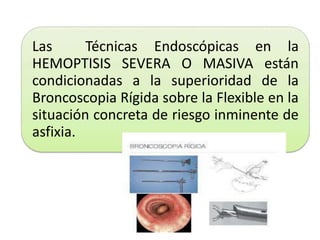 Las Técnicas Endoscópicas en la
HEMOPTISIS SEVERA O MASIVA están
condicionadas a la superioridad de la
Broncoscopia Rígida sobre la Flexible en la
situación concreta de riesgo inminente de
asfixia.
 