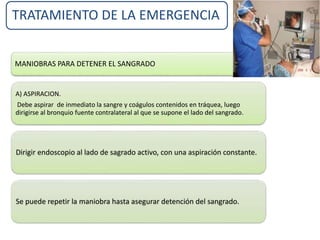 TRATAMIENTO DE LA EMERGENCIA
MANIOBRAS PARA DETENER EL SANGRADO
A) ASPIRACION.
Debe aspirar de inmediato la sangre y coágulos contenidos en tráquea, luego
dirigirse al bronquio fuente contralateral al que se supone el lado del sangrado.
Dirigir endoscopio al lado de sagrado activo, con una aspiración constante.
Se puede repetir la maniobra hasta asegurar detención del sangrado.
 